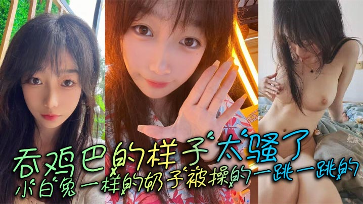 吞鸡巴的样子太骚了小白兔一样的奶子被操的一跳一跳的这谁顶得住呀